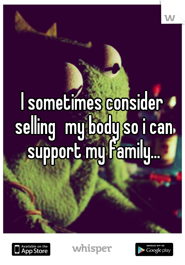 I sometimes consider selling
my body so i can support my family...