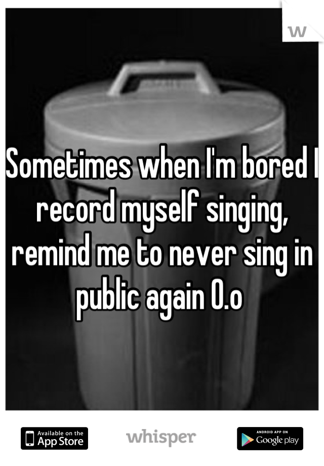 Sometimes when I'm bored I record myself singing, remind me to never sing in public again O.o 