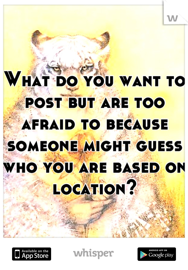 What do you want to post but are too afraid to because someone might guess who you are based on location?