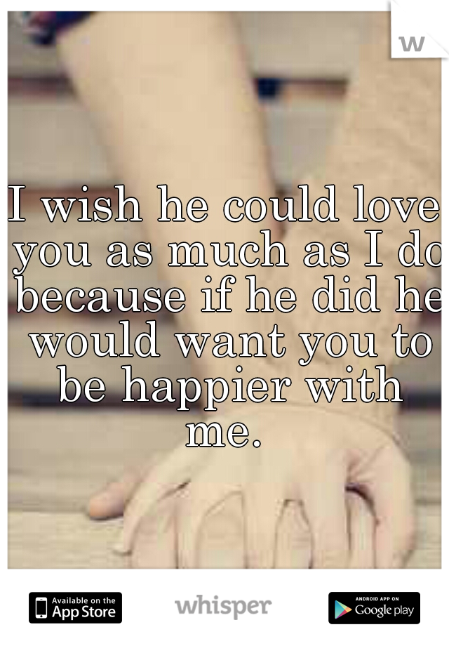 I wish he could love you as much as I do because if he did he would want you to be happier with me. 