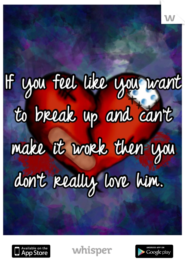 If you feel like you want to break up and can't make it work then you don't really love him. 