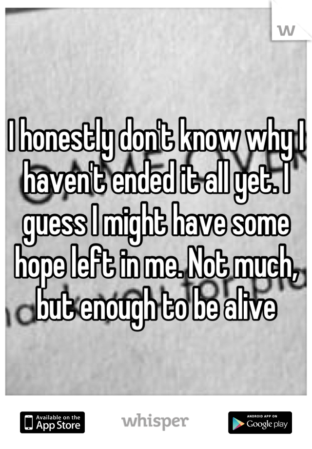 I honestly don't know why I haven't ended it all yet. I guess I might have some hope left in me. Not much, but enough to be alive