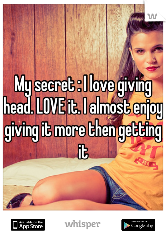 My secret : I love giving head. LOVE it. I almost enjoy giving it more then getting it