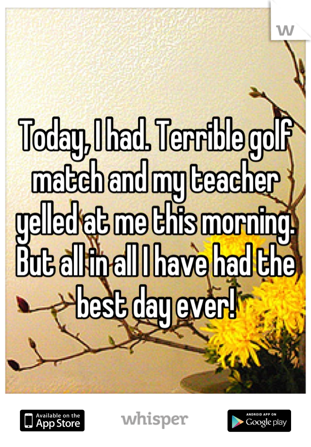Today, I had. Terrible golf match and my teacher yelled at me this morning. But all in all I have had the best day ever!