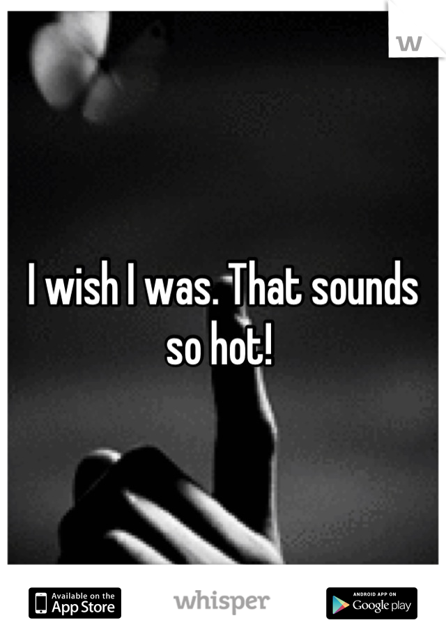 I wish I was. That sounds so hot! 