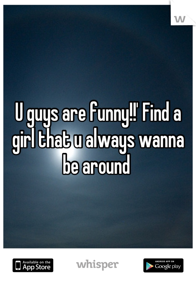 U guys are funny!!' Find a girl that u always wanna be around 