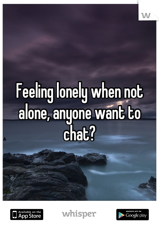 Feeling lonely when not alone, anyone want to chat?