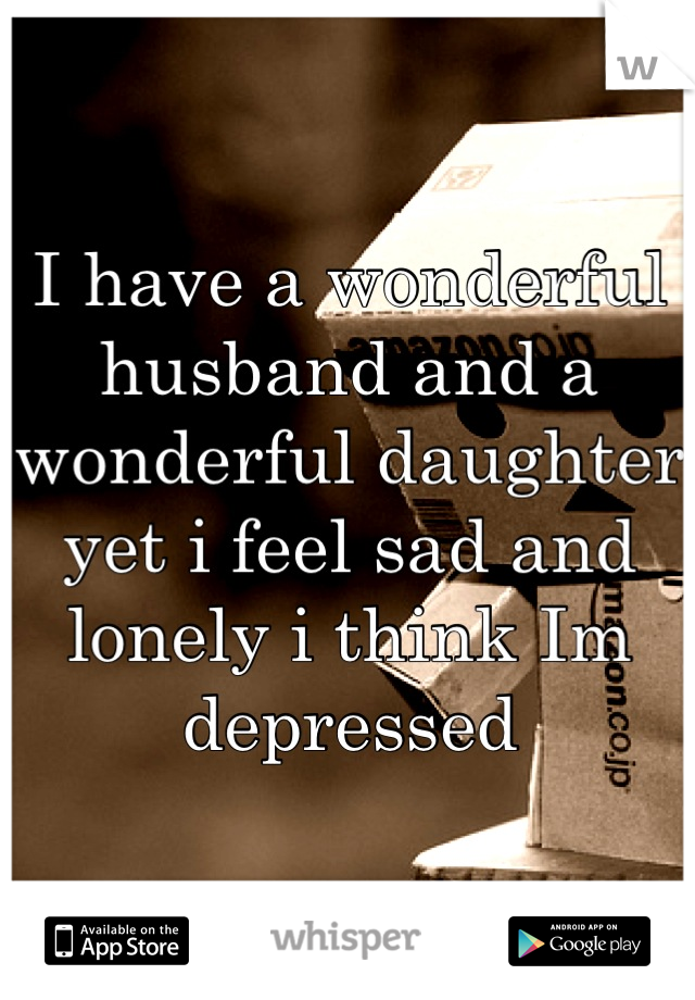 I have a wonderful husband and a wonderful daughter yet i feel sad and lonely i think Im depressed