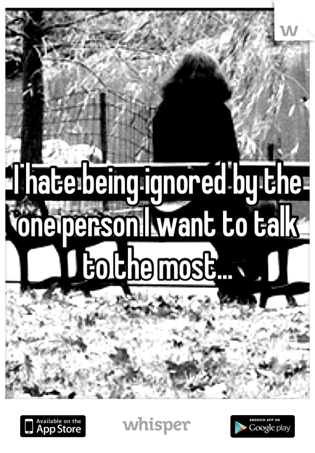 I hate being ignored by the one person I want to talk to the most...