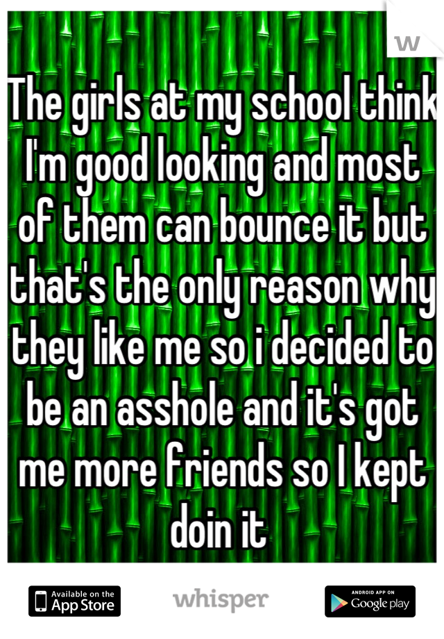 The girls at my school think I'm good looking and most of them can bounce it but that's the only reason why they like me so i decided to be an asshole and it's got me more friends so I kept doin it 