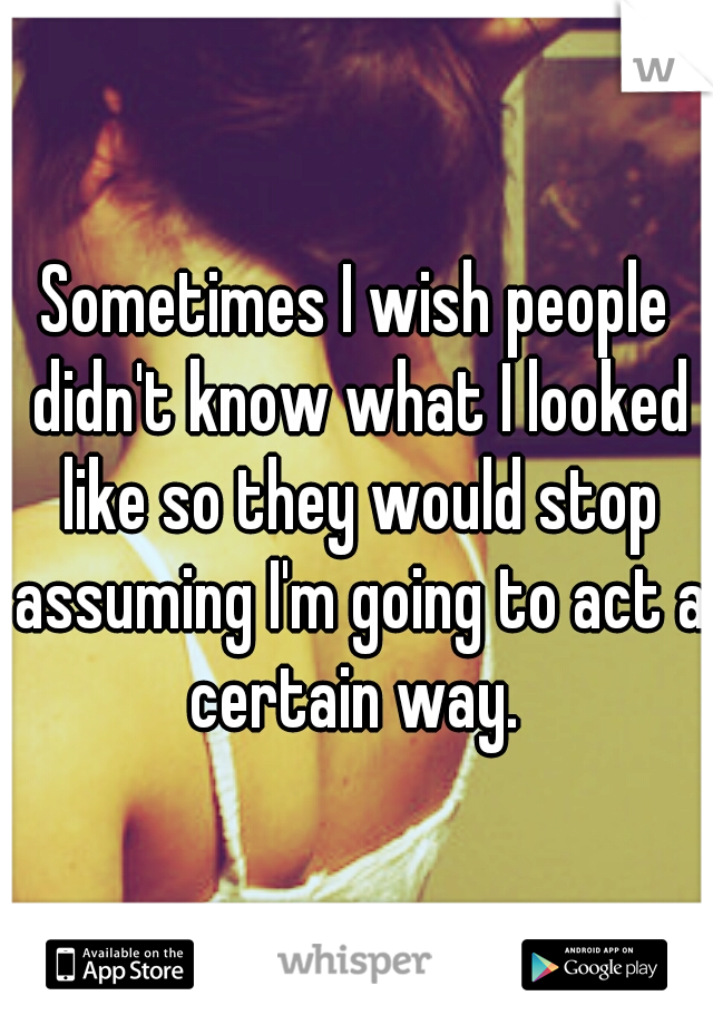 Sometimes I wish people didn't know what I looked like so they would stop assuming I'm going to act a certain way. 