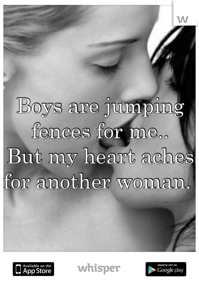 Boys are jumping fences for me.. 
But my heart aches for another woman. 