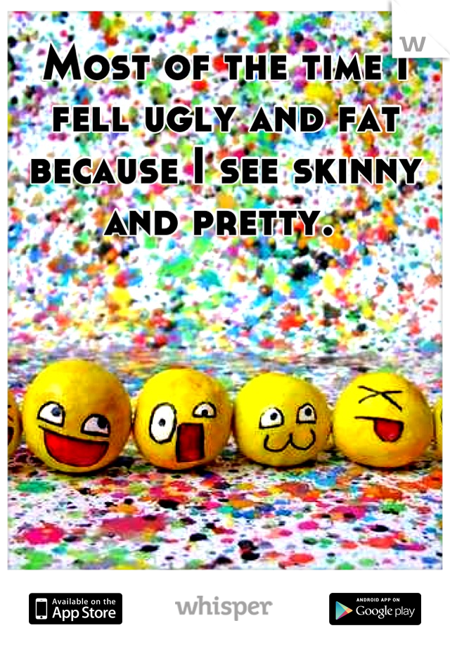 Most of the time I fell ugly and fat because I see skinny and pretty. 
