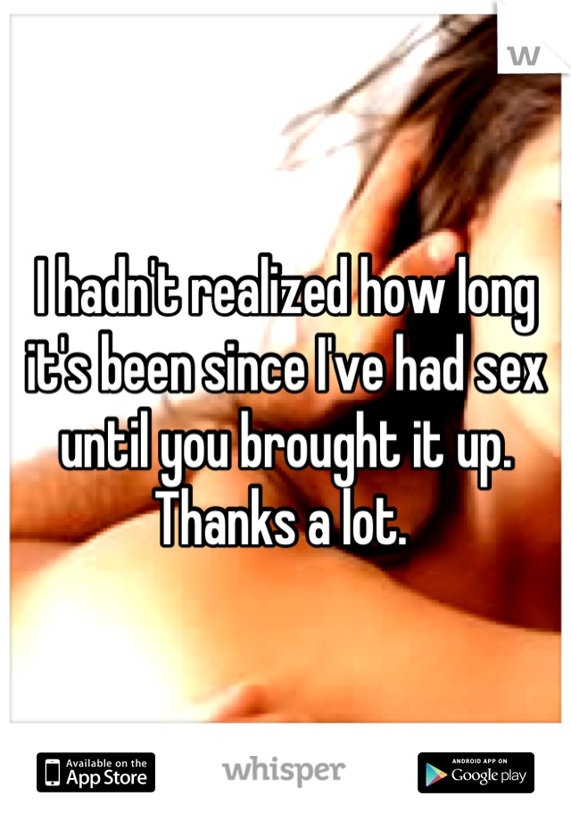 I hadn't realized how long it's been since I've had sex until you brought it up. Thanks a lot. 
