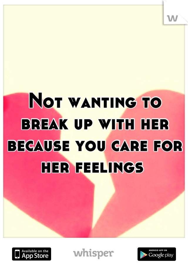 Not wanting to break up with her because you care for her feelings 
