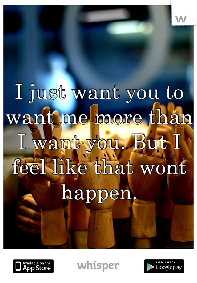 I just want you to want me more than I want you. But I feel like that wont happen.