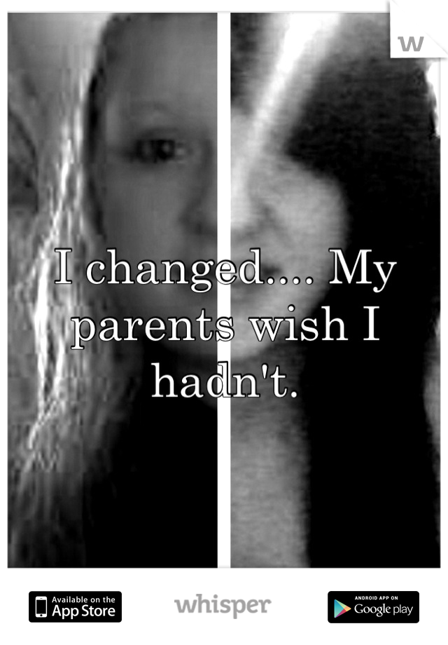 I changed.... My parents wish I hadn't.