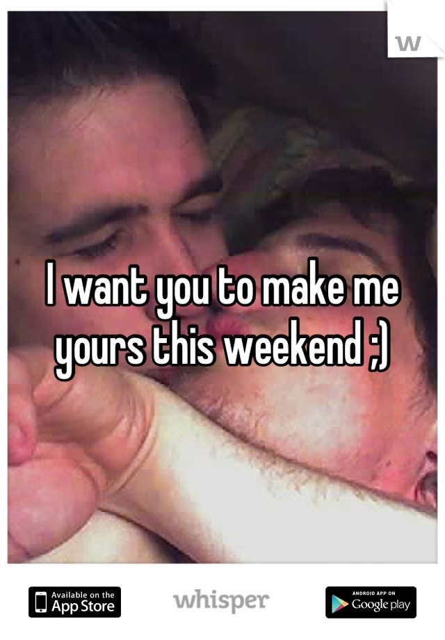 I want you to make me yours this weekend ;)