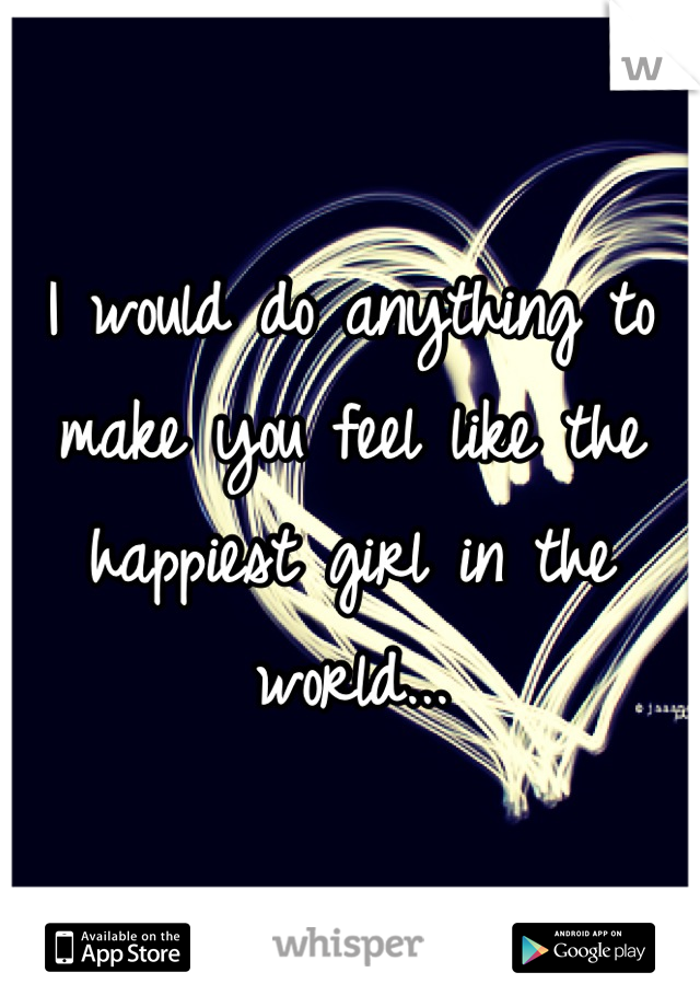 I would do anything to make you feel like the happiest girl in the world...
