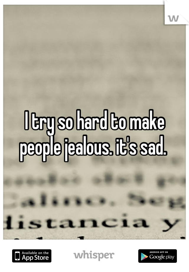 I try so hard to make people jealous. it's sad. 