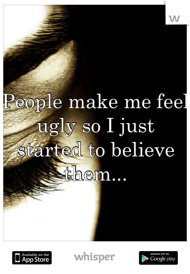 People make me feel ugly so I just started to believe them...