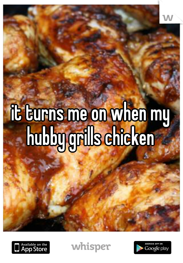 it turns me on when my hubby grills chicken 