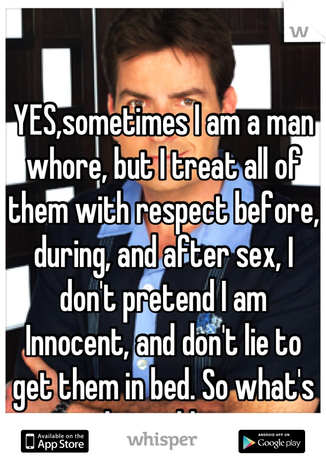

YES,sometimes I am a man whore, but I treat all of them with respect before, during, and after sex, I don't pretend I am
Innocent, and don't lie to get them in bed. So what's the problem 