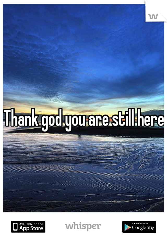 Thank god you are still here