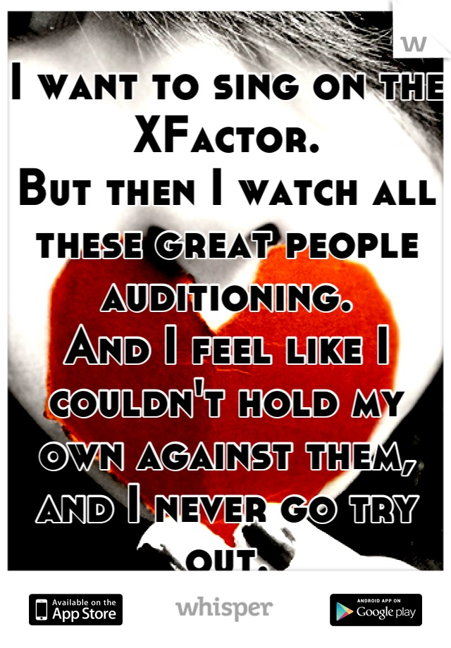 I want to sing on the XFactor.
But then I watch all these great people auditioning.
And I feel like I couldn't hold my own against them, and I never go try out.