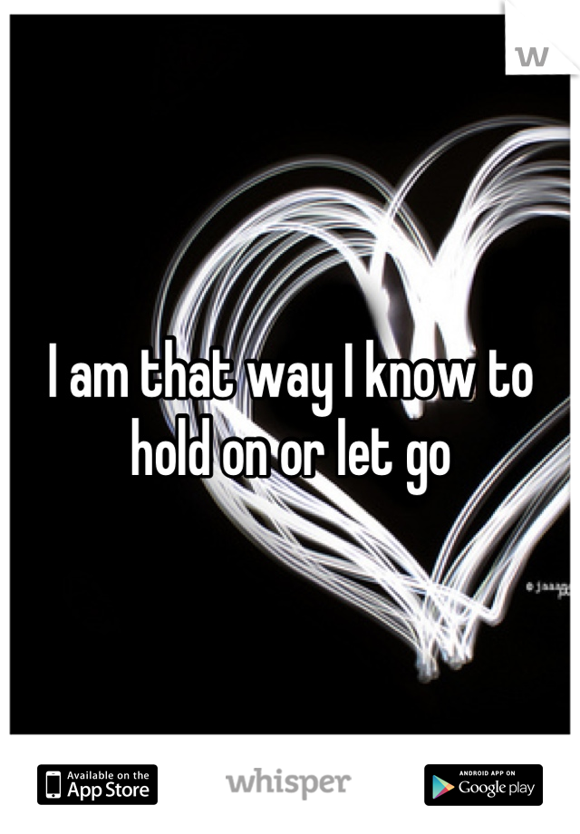 I am that way I know to hold on or let go