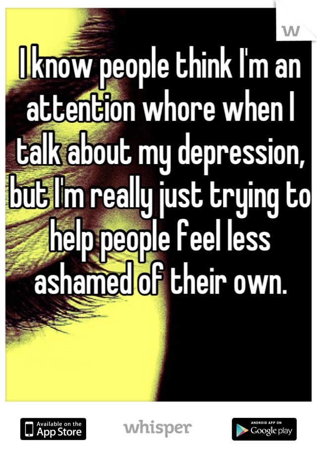 I know people think I'm an attention whore when I talk about my depression, but I'm really just trying to help people feel less ashamed of their own.