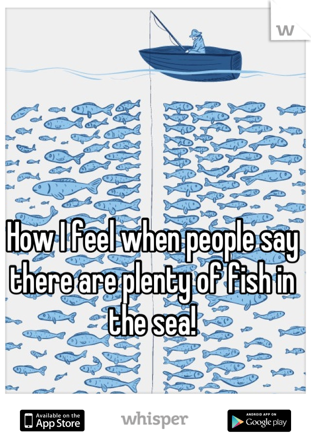How I feel when people say there are plenty of fish in the sea!