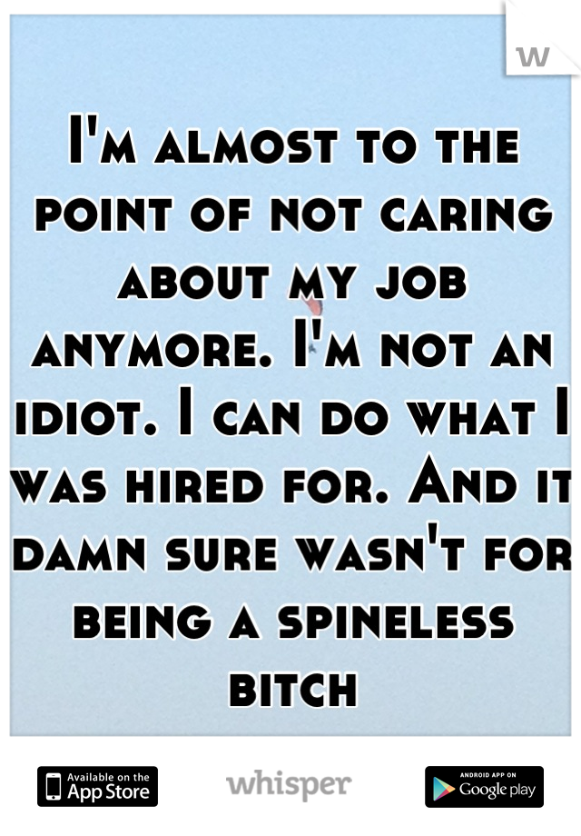 I'm almost to the point of not caring about my job anymore. I'm not an idiot. I can do what I was hired for. And it damn sure wasn't for being a spineless bitch