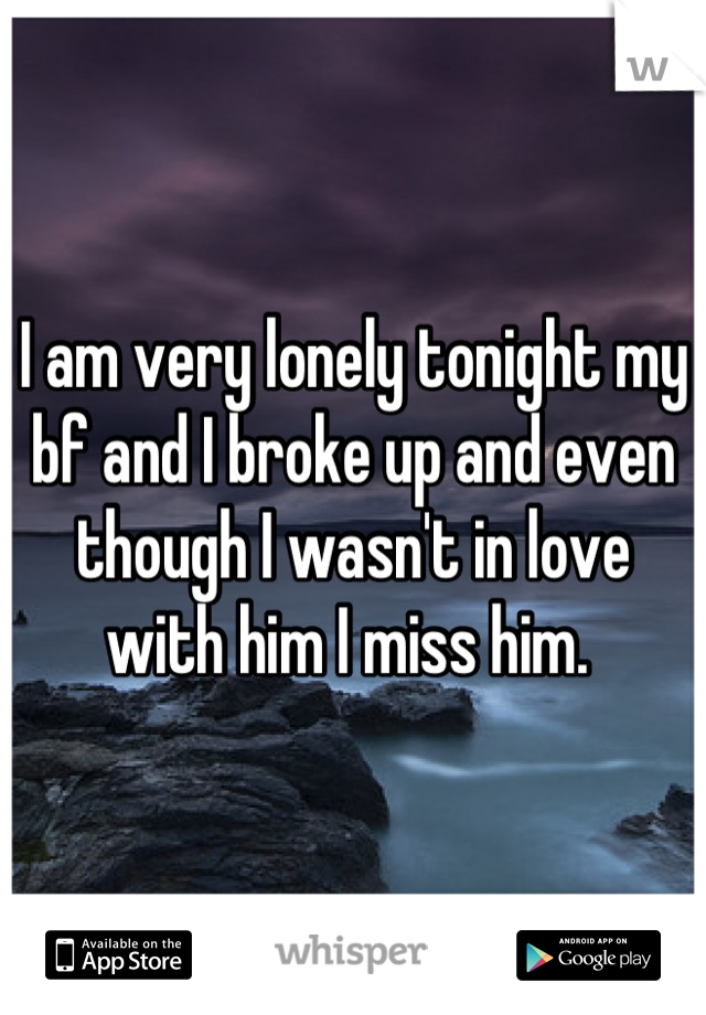 I am very lonely tonight my bf and I broke up and even though I wasn't in love with him I miss him. 