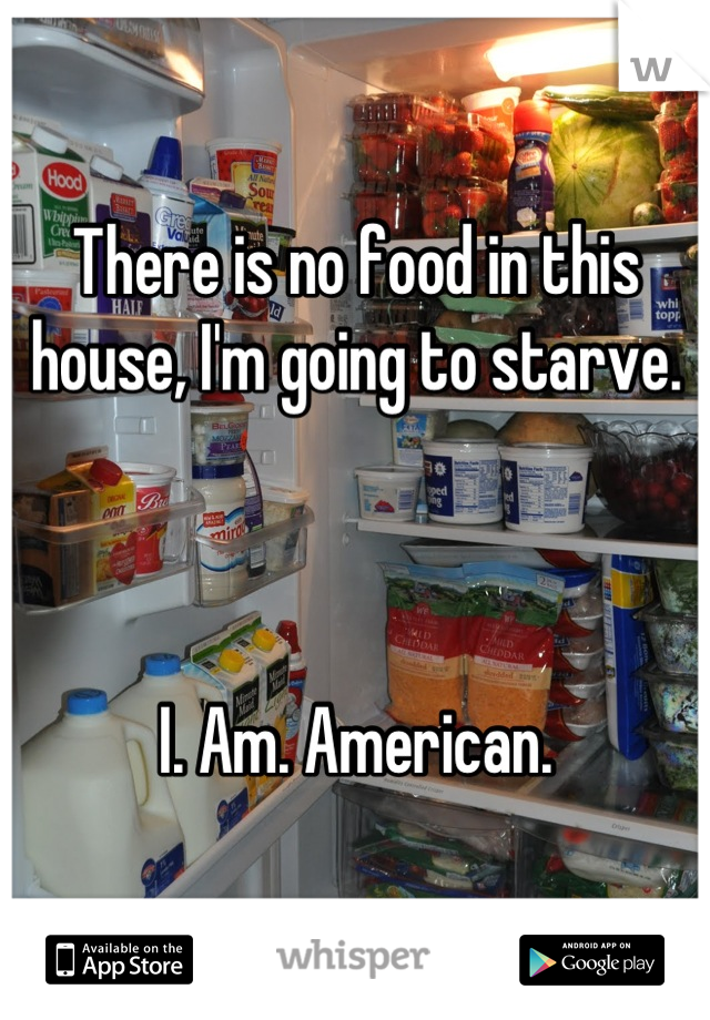 There is no food in this house, I'm going to starve.



I. Am. American.