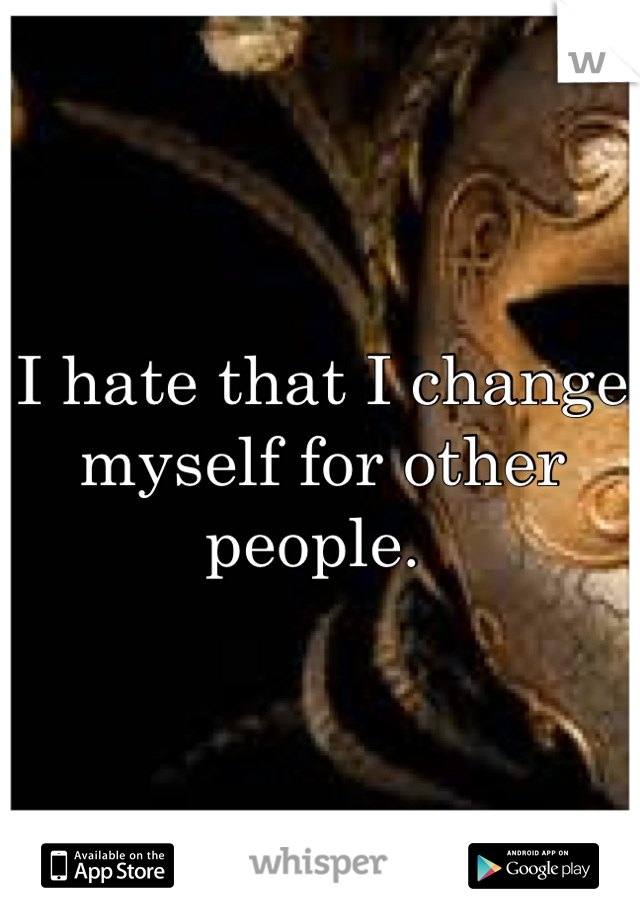 I hate that I change myself for other people. 