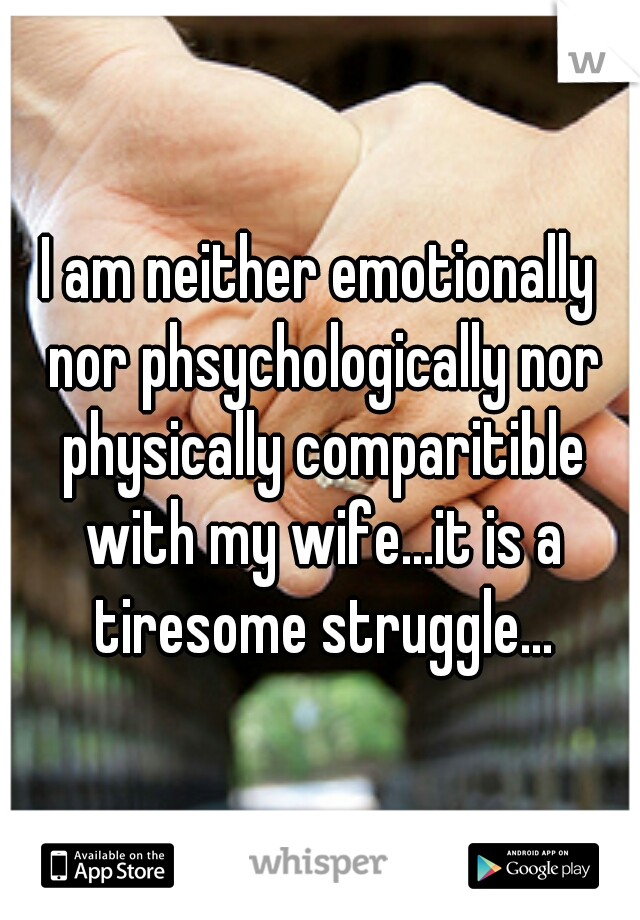I am neither emotionally nor phsychologically nor physically comparitible with my wife...it is a tiresome struggle...