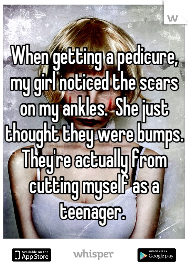 When getting a pedicure, my girl noticed the scars on my ankles.  She just thought they were bumps. They're actually from cutting myself as a teenager. 