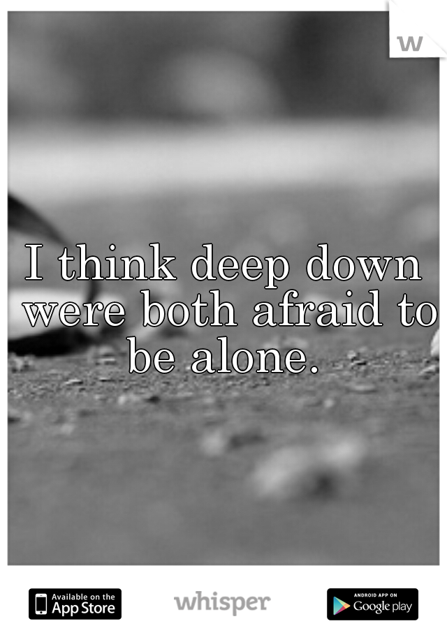 I think deep down were both afraid to be alone. 
