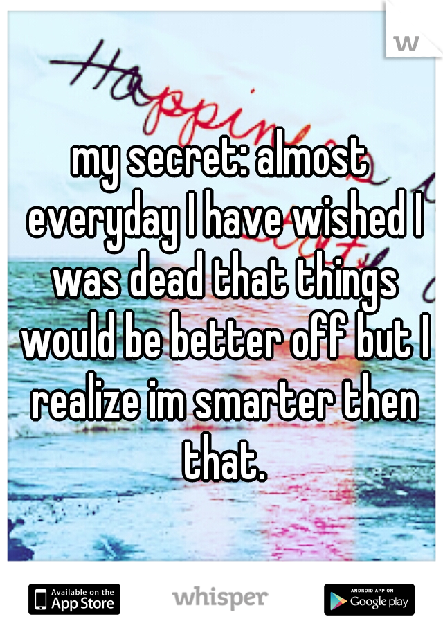 my secret: almost everyday I have wished I was dead that things would be better off but I realize im smarter then that.