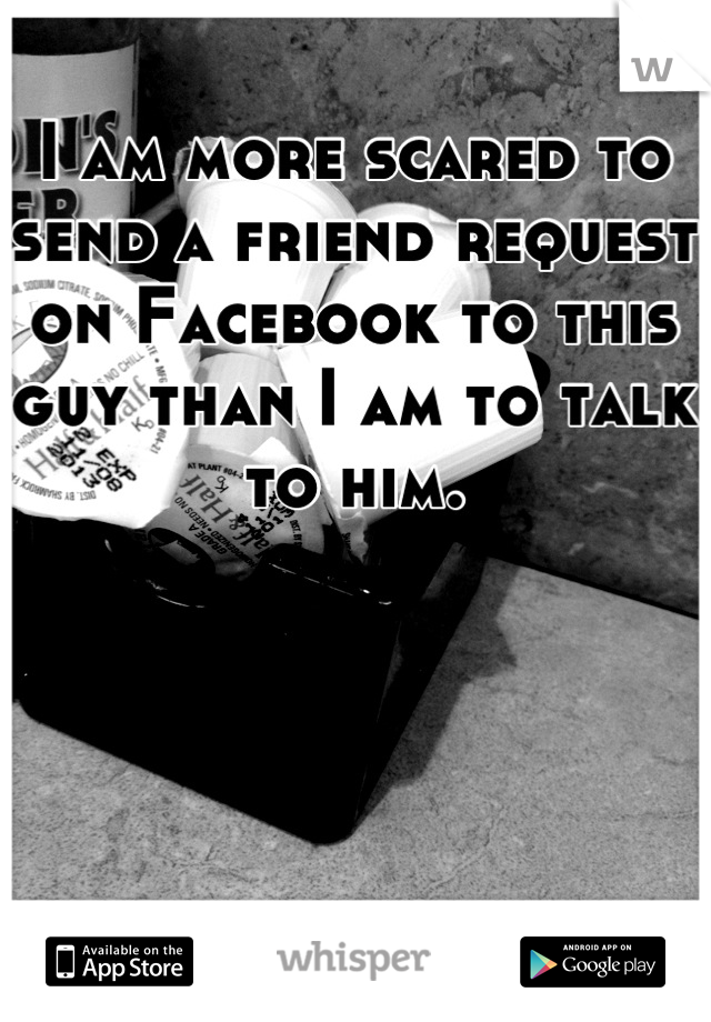 I am more scared to send a friend request on Facebook to this guy than I am to talk to him.