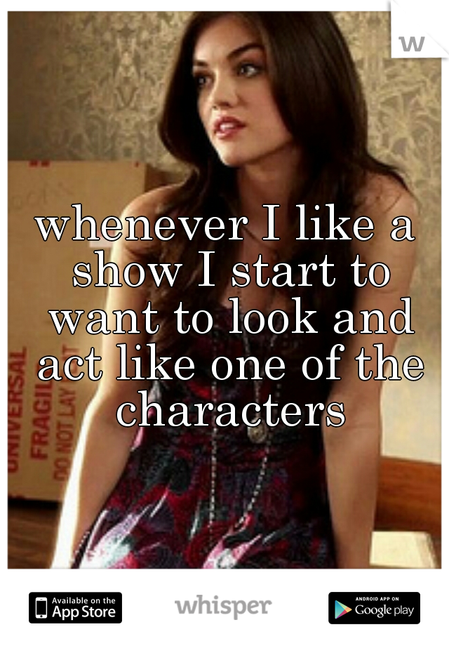 whenever I like a show I start to want to look and act like one of the characters