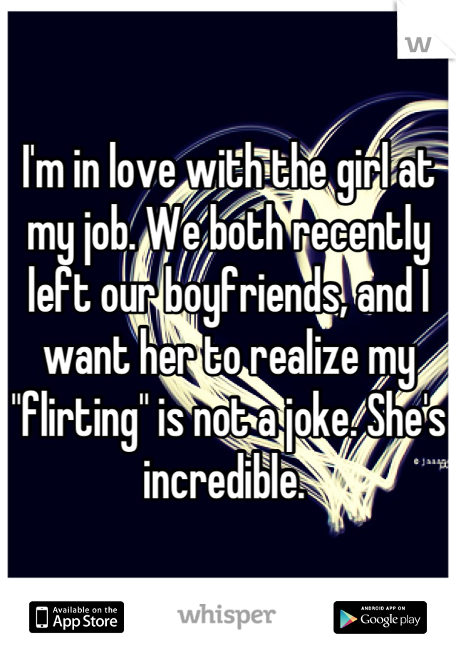 I'm in love with the girl at my job. We both recently left our boyfriends, and I want her to realize my "flirting" is not a joke. She's incredible. 