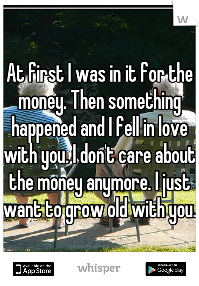 At first I was in it for the money. Then something happened and I fell in love with you. I don't care about the money anymore. I just want to grow old with you. 