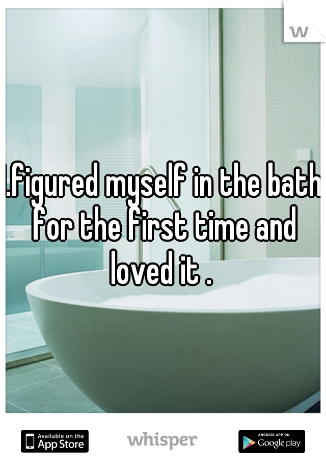 I.figured myself in the bath for the first time and loved it . 