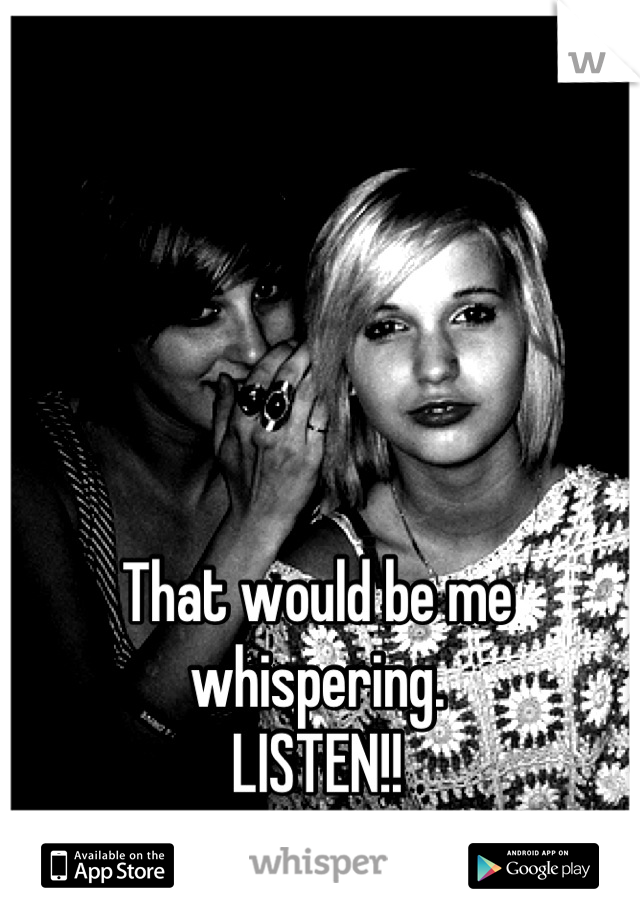 That would be me whispering.
LISTEN!!