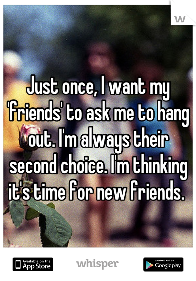 Just once, I want my 'friends' to ask me to hang out. I'm always their second choice. I'm thinking it's time for new friends. 