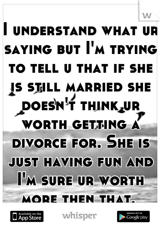 I understand what ur saying but I'm trying to tell u that if she is still married she doesn't think ur worth getting a divorce for. She is just having fun and I'm sure ur worth more then that. 