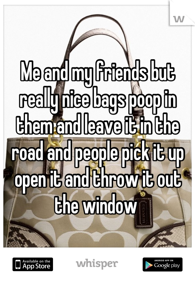 Me and my friends but really nice bags poop in them and leave it in the road and people pick it up open it and throw it out the window 