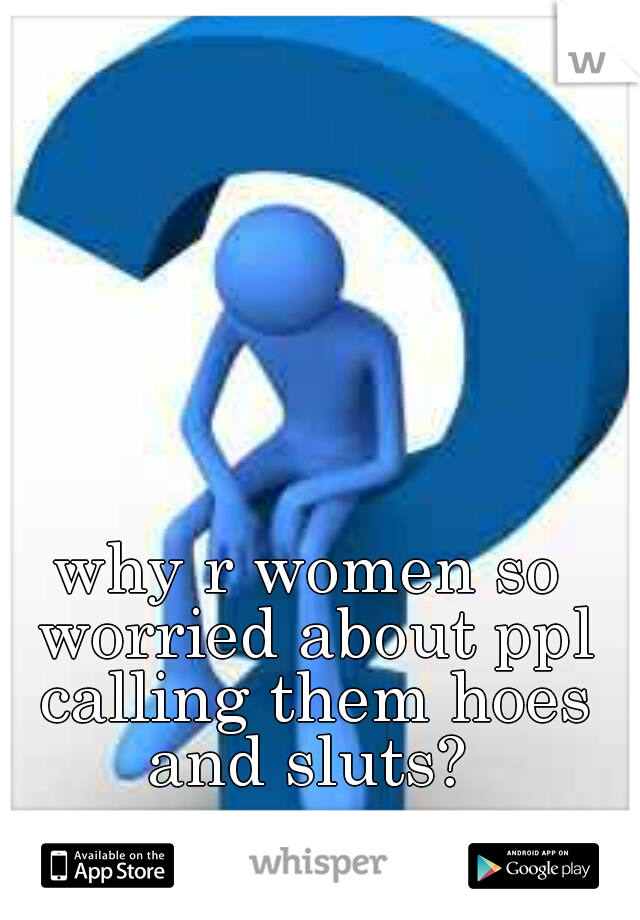 why r women so worried about ppl calling them hoes and sluts? 